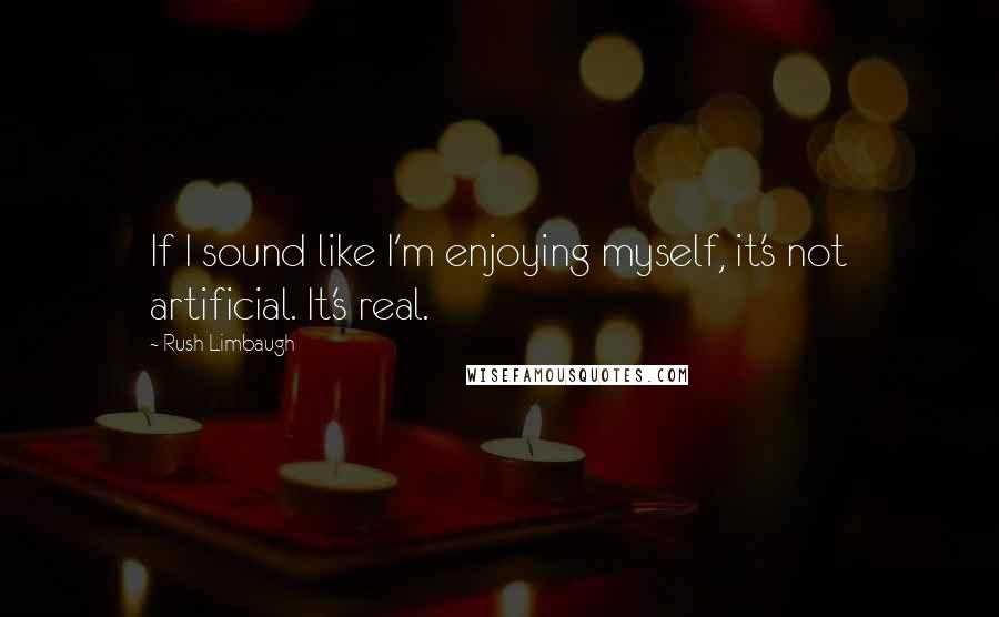 Rush Limbaugh Quotes: If I sound like I'm enjoying myself, it's not artificial. It's real.