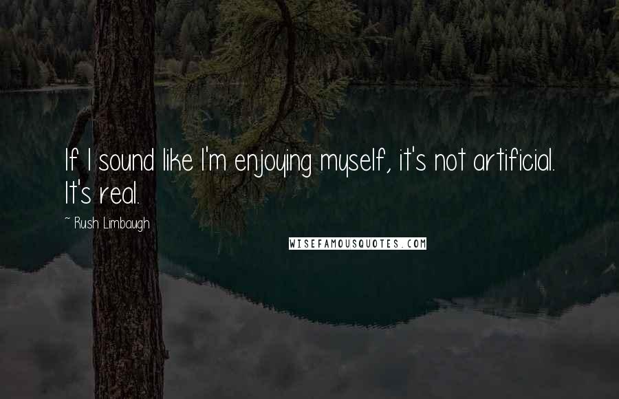 Rush Limbaugh Quotes: If I sound like I'm enjoying myself, it's not artificial. It's real.