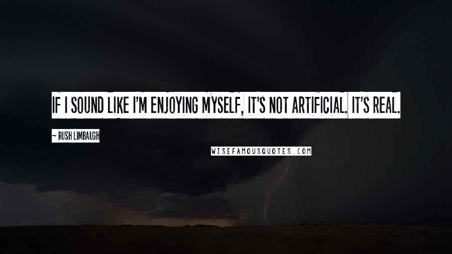 Rush Limbaugh Quotes: If I sound like I'm enjoying myself, it's not artificial. It's real.