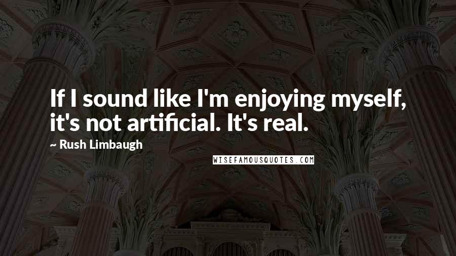 Rush Limbaugh Quotes: If I sound like I'm enjoying myself, it's not artificial. It's real.