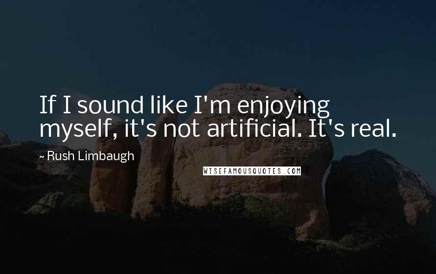 Rush Limbaugh Quotes: If I sound like I'm enjoying myself, it's not artificial. It's real.