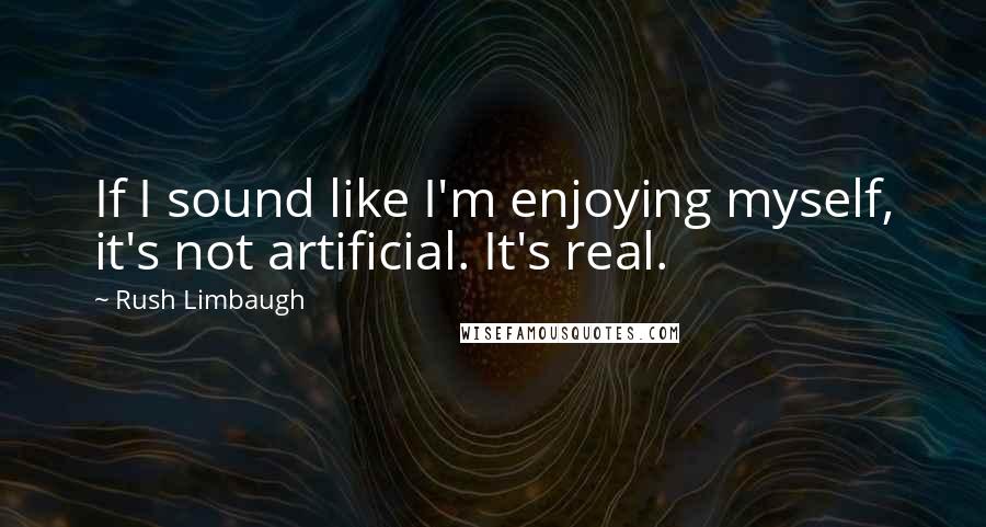 Rush Limbaugh Quotes: If I sound like I'm enjoying myself, it's not artificial. It's real.