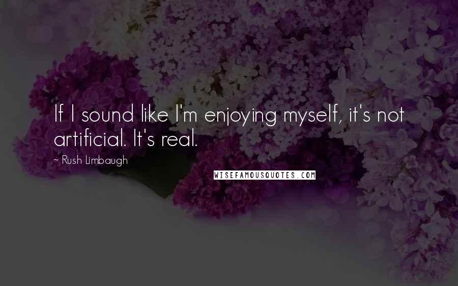 Rush Limbaugh Quotes: If I sound like I'm enjoying myself, it's not artificial. It's real.