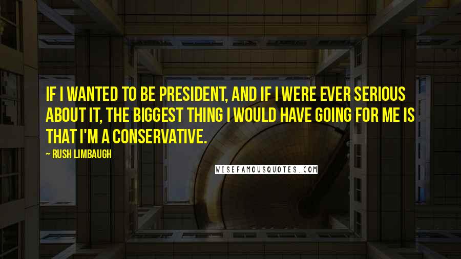 Rush Limbaugh Quotes: If I wanted to be president, and if I were ever serious about it, the biggest thing I would have going for me is that I'm a conservative.