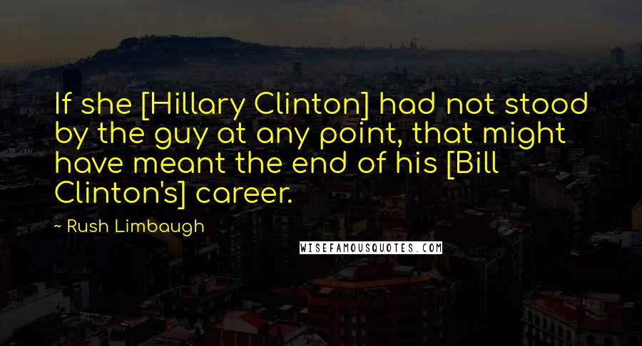 Rush Limbaugh Quotes: If she [Hillary Clinton] had not stood by the guy at any point, that might have meant the end of his [Bill Clinton's] career.