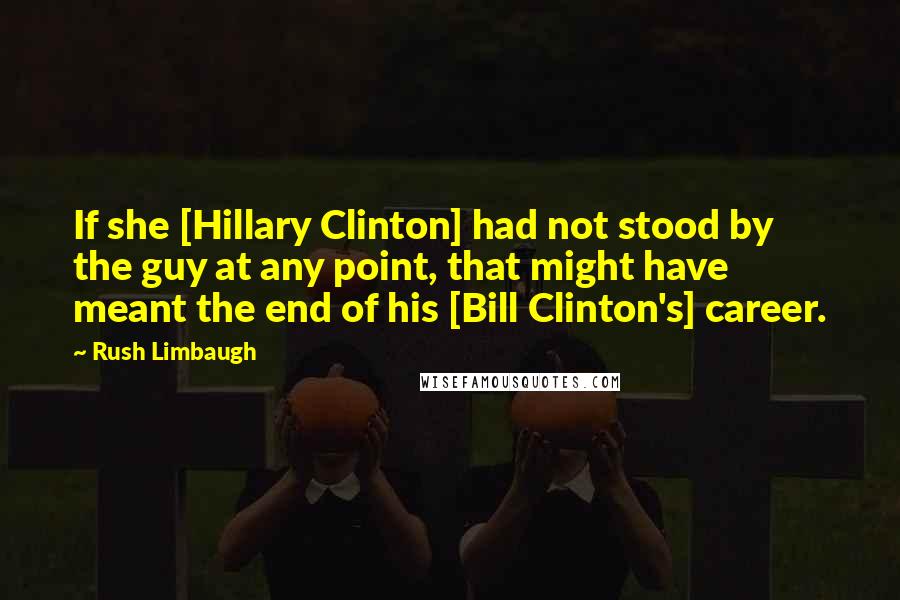 Rush Limbaugh Quotes: If she [Hillary Clinton] had not stood by the guy at any point, that might have meant the end of his [Bill Clinton's] career.