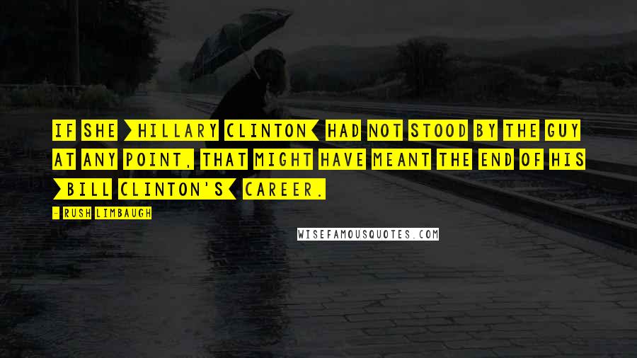 Rush Limbaugh Quotes: If she [Hillary Clinton] had not stood by the guy at any point, that might have meant the end of his [Bill Clinton's] career.