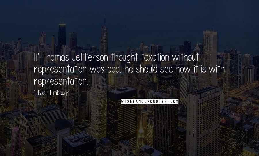 Rush Limbaugh Quotes: If Thomas Jefferson thought taxation without representation was bad, he should see how it is with representation.