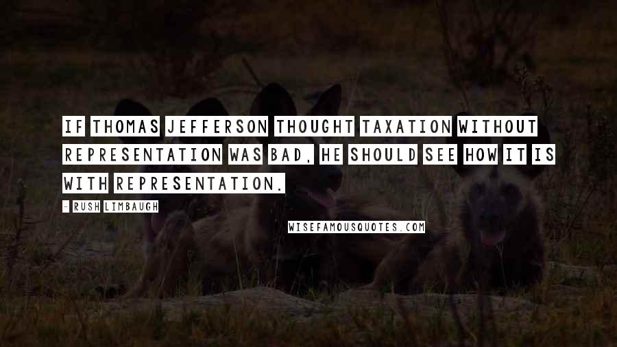 Rush Limbaugh Quotes: If Thomas Jefferson thought taxation without representation was bad, he should see how it is with representation.