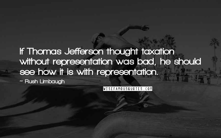 Rush Limbaugh Quotes: If Thomas Jefferson thought taxation without representation was bad, he should see how it is with representation.