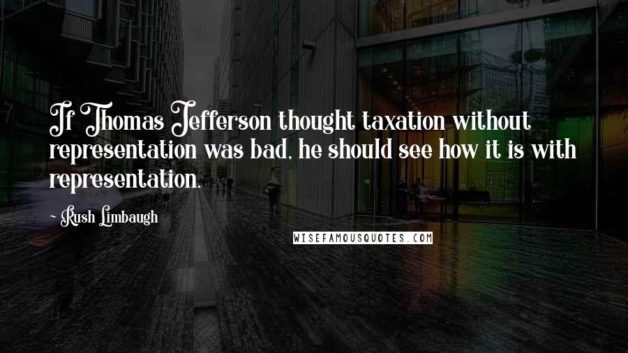 Rush Limbaugh Quotes: If Thomas Jefferson thought taxation without representation was bad, he should see how it is with representation.