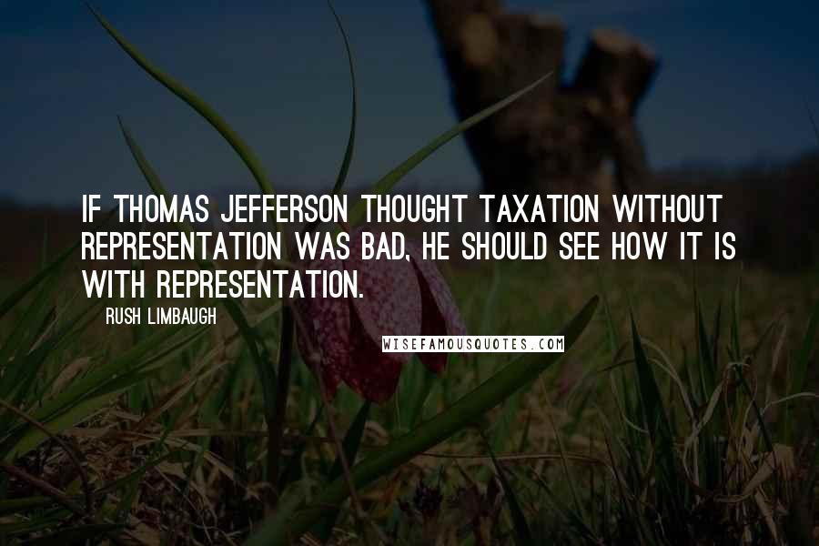 Rush Limbaugh Quotes: If Thomas Jefferson thought taxation without representation was bad, he should see how it is with representation.