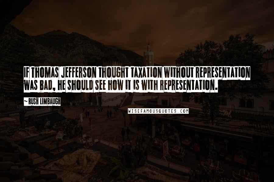 Rush Limbaugh Quotes: If Thomas Jefferson thought taxation without representation was bad, he should see how it is with representation.