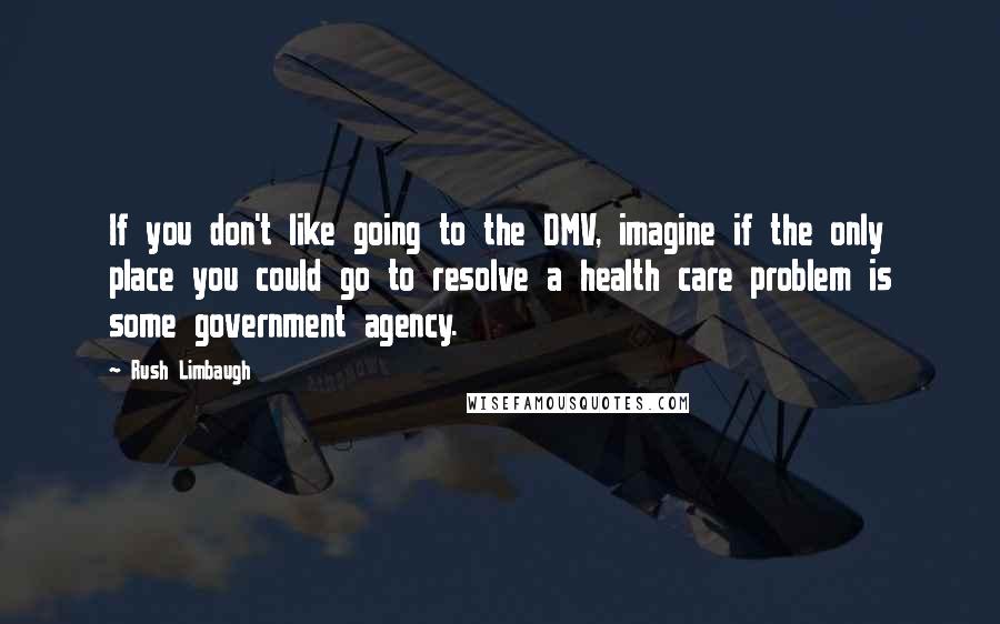 Rush Limbaugh Quotes: If you don't like going to the DMV, imagine if the only place you could go to resolve a health care problem is some government agency.