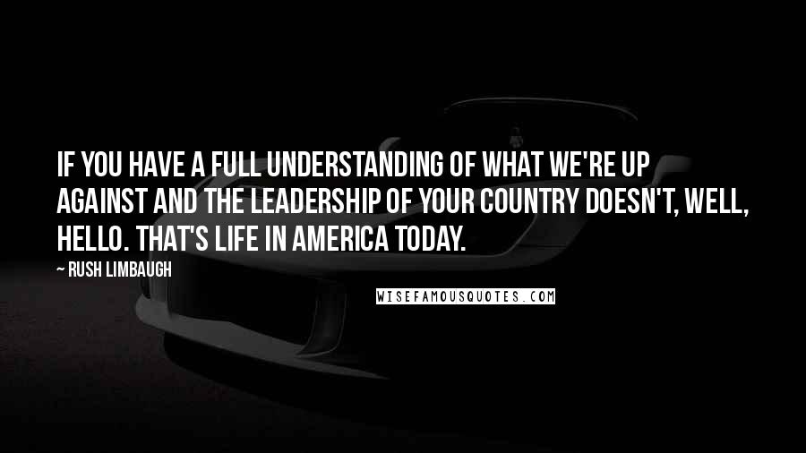 Rush Limbaugh Quotes: If you have a full understanding of what we're up against and the leadership of your country doesn't, well, hello. That's life in America today.