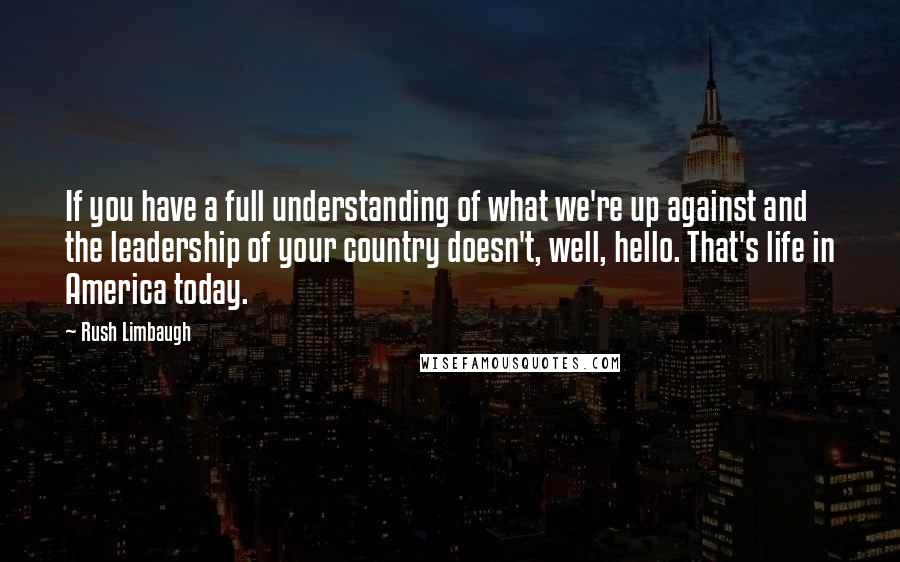 Rush Limbaugh Quotes: If you have a full understanding of what we're up against and the leadership of your country doesn't, well, hello. That's life in America today.