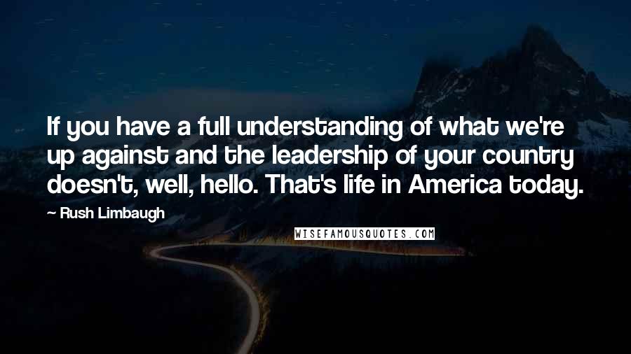 Rush Limbaugh Quotes: If you have a full understanding of what we're up against and the leadership of your country doesn't, well, hello. That's life in America today.