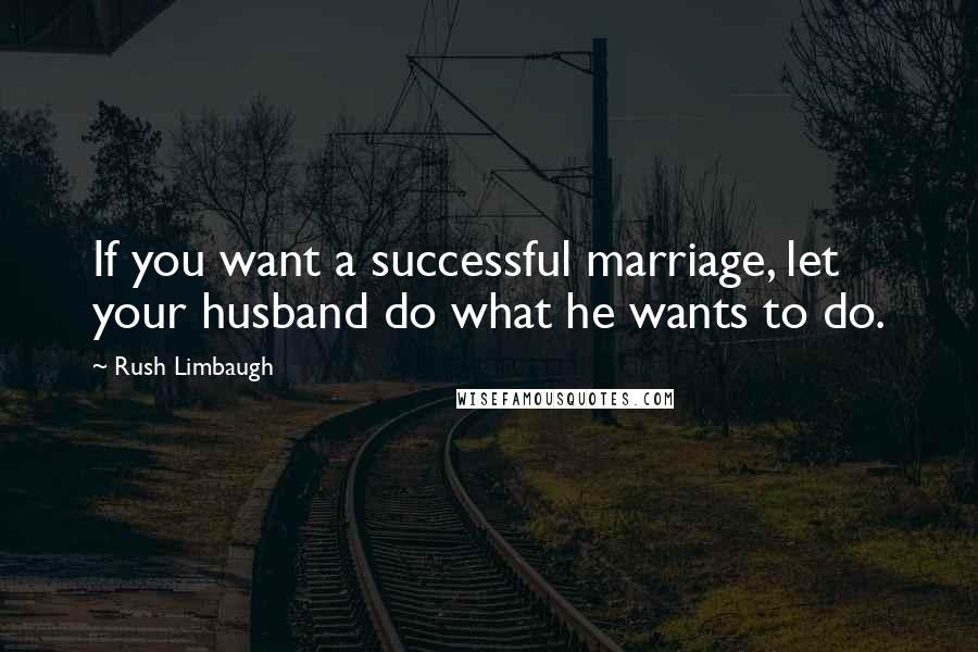 Rush Limbaugh Quotes: If you want a successful marriage, let your husband do what he wants to do.