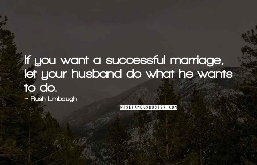 Rush Limbaugh Quotes: If you want a successful marriage, let your husband do what he wants to do.