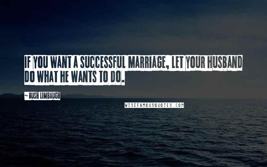 Rush Limbaugh Quotes: If you want a successful marriage, let your husband do what he wants to do.