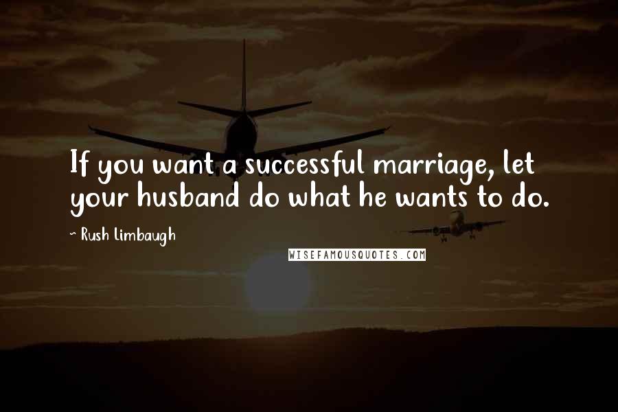 Rush Limbaugh Quotes: If you want a successful marriage, let your husband do what he wants to do.