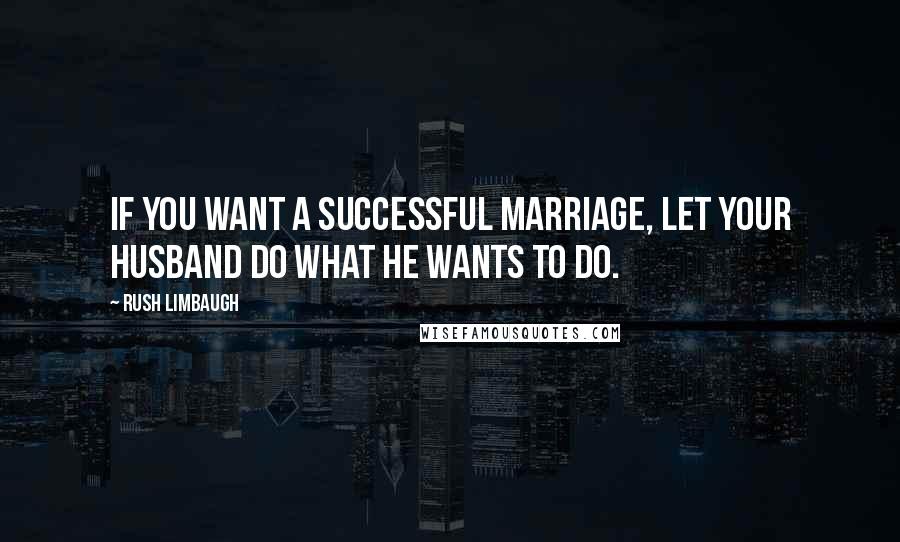 Rush Limbaugh Quotes: If you want a successful marriage, let your husband do what he wants to do.