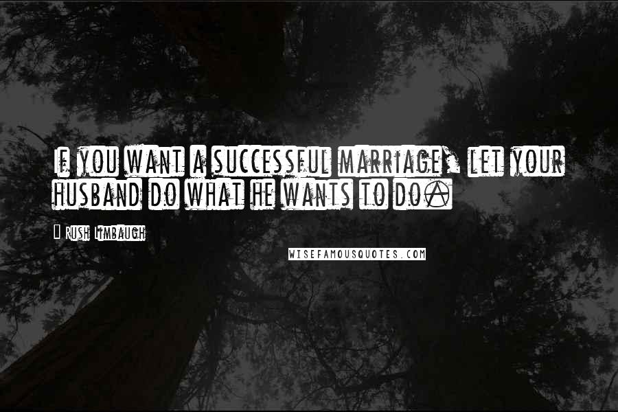 Rush Limbaugh Quotes: If you want a successful marriage, let your husband do what he wants to do.