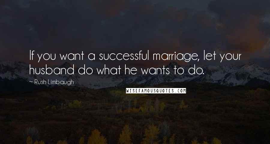 Rush Limbaugh Quotes: If you want a successful marriage, let your husband do what he wants to do.