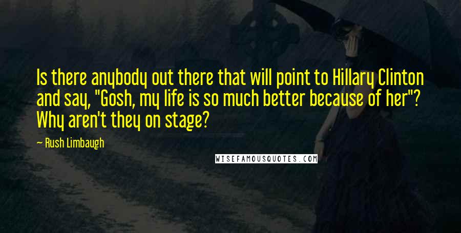 Rush Limbaugh Quotes: Is there anybody out there that will point to Hillary Clinton and say, "Gosh, my life is so much better because of her"? Why aren't they on stage?