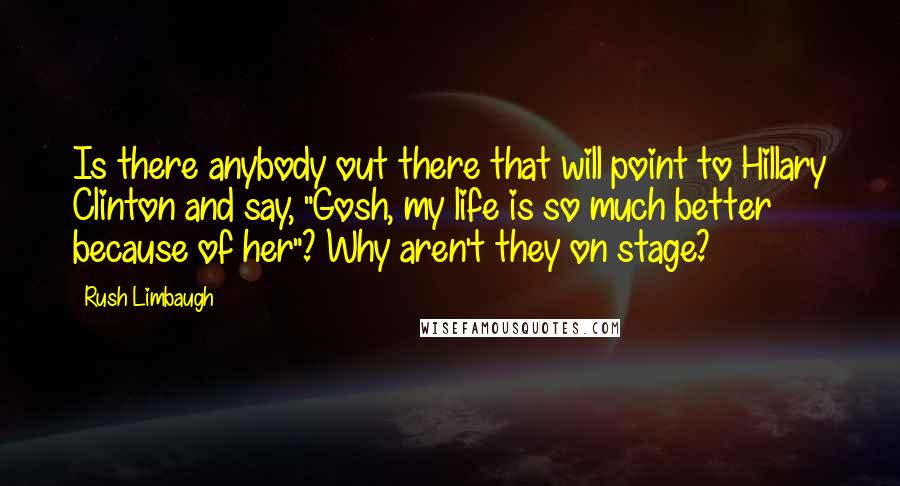 Rush Limbaugh Quotes: Is there anybody out there that will point to Hillary Clinton and say, "Gosh, my life is so much better because of her"? Why aren't they on stage?