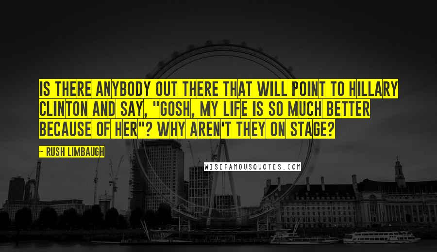 Rush Limbaugh Quotes: Is there anybody out there that will point to Hillary Clinton and say, "Gosh, my life is so much better because of her"? Why aren't they on stage?
