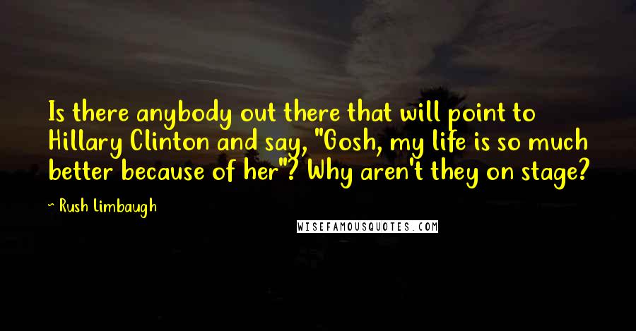 Rush Limbaugh Quotes: Is there anybody out there that will point to Hillary Clinton and say, "Gosh, my life is so much better because of her"? Why aren't they on stage?