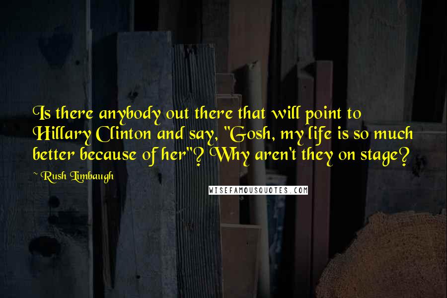 Rush Limbaugh Quotes: Is there anybody out there that will point to Hillary Clinton and say, "Gosh, my life is so much better because of her"? Why aren't they on stage?