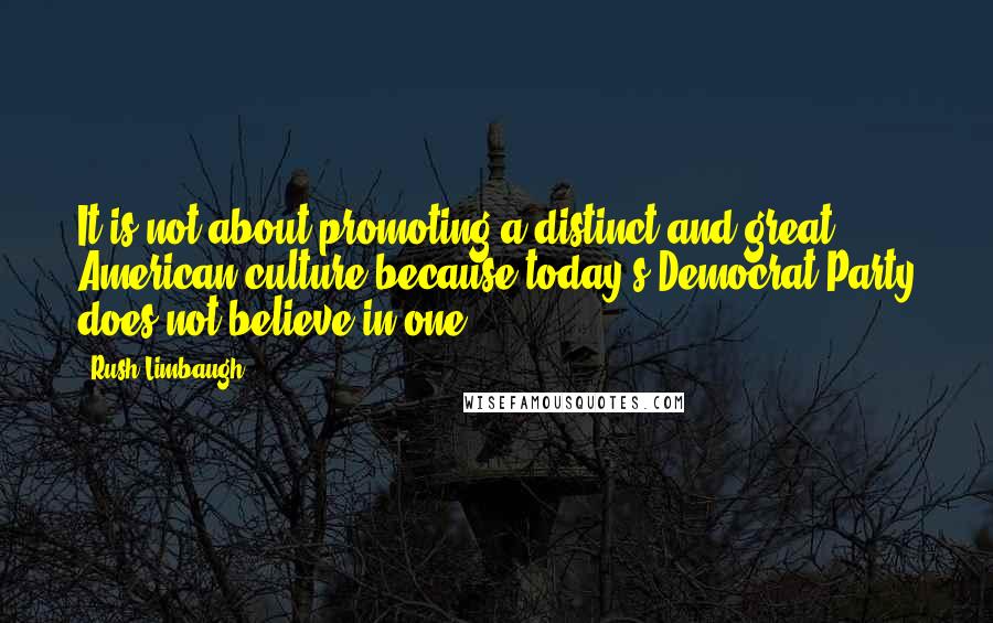 Rush Limbaugh Quotes: It is not about promoting a distinct and great American culture because today's Democrat Party does not believe in one.