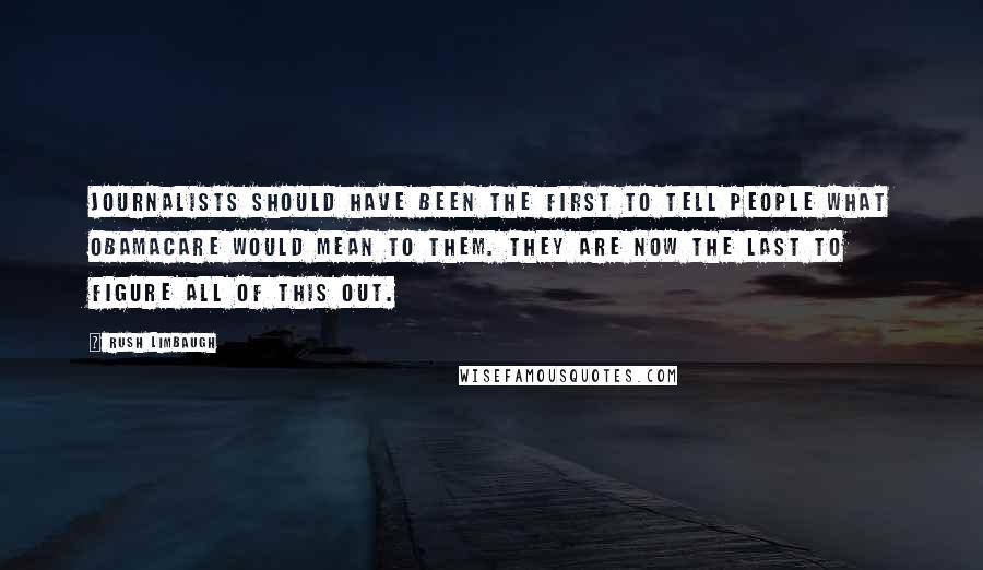Rush Limbaugh Quotes: Journalists should have been the first to tell people what Obamacare would mean to them. They are now the last to figure all of this out.