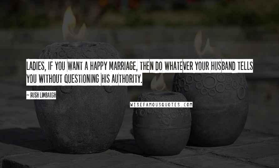 Rush Limbaugh Quotes: Ladies, if you want a happy marriage, then do whatever your husband tells you without questioning his authority.