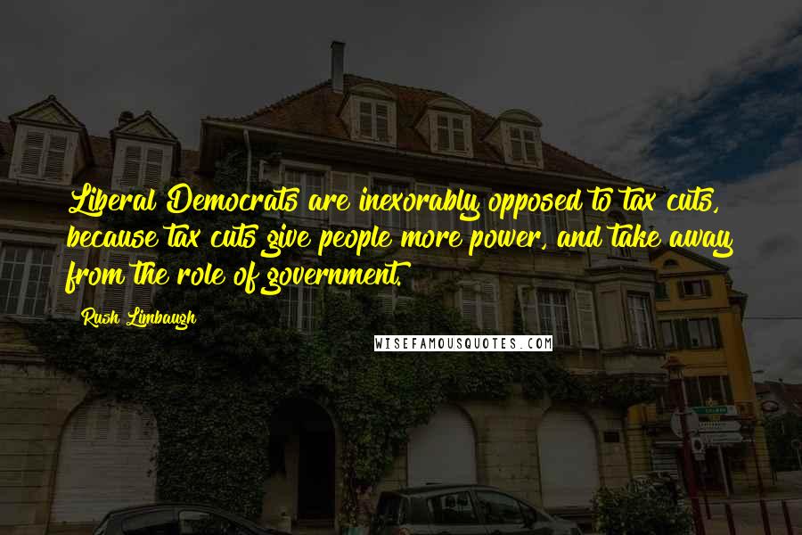 Rush Limbaugh Quotes: Liberal Democrats are inexorably opposed to tax cuts, because tax cuts give people more power, and take away from the role of government.