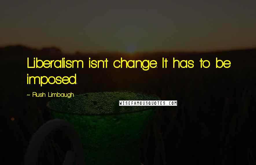 Rush Limbaugh Quotes: Liberalism isn't change. It has to be imposed.