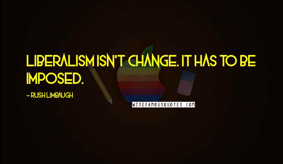 Rush Limbaugh Quotes: Liberalism isn't change. It has to be imposed.