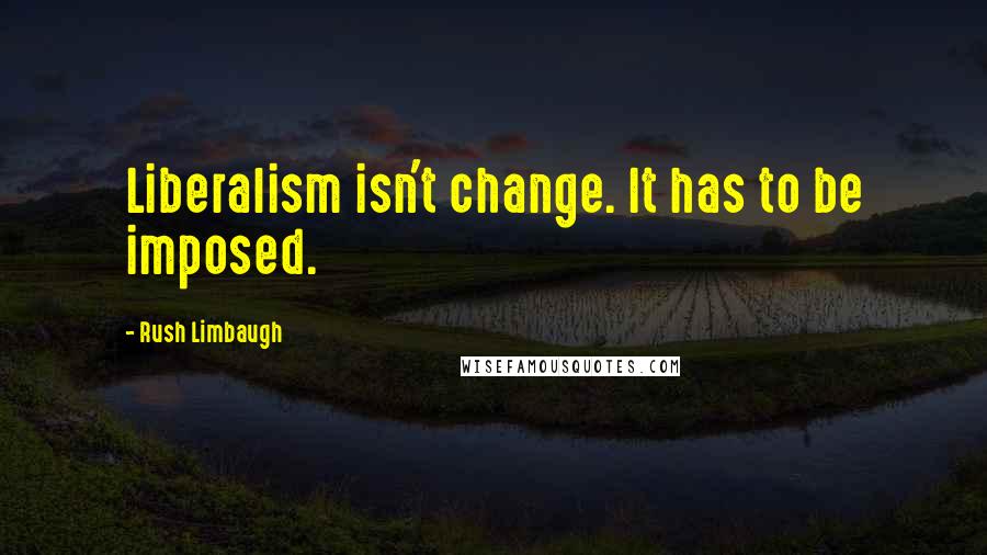 Rush Limbaugh Quotes: Liberalism isn't change. It has to be imposed.
