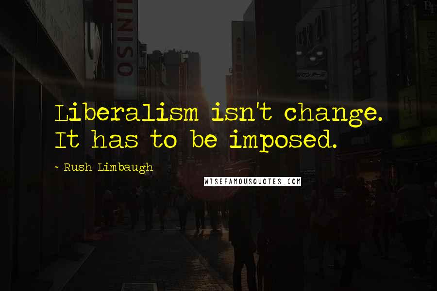 Rush Limbaugh Quotes: Liberalism isn't change. It has to be imposed.