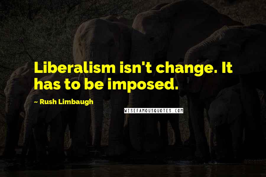 Rush Limbaugh Quotes: Liberalism isn't change. It has to be imposed.