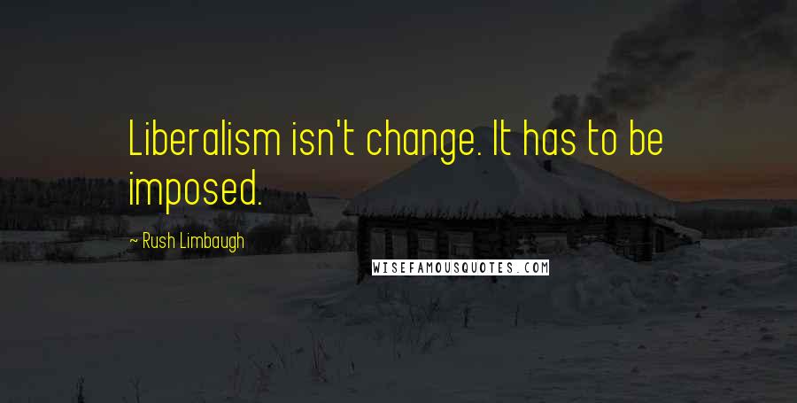 Rush Limbaugh Quotes: Liberalism isn't change. It has to be imposed.