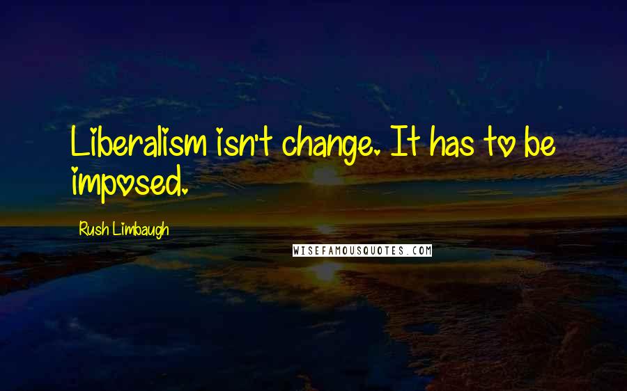 Rush Limbaugh Quotes: Liberalism isn't change. It has to be imposed.