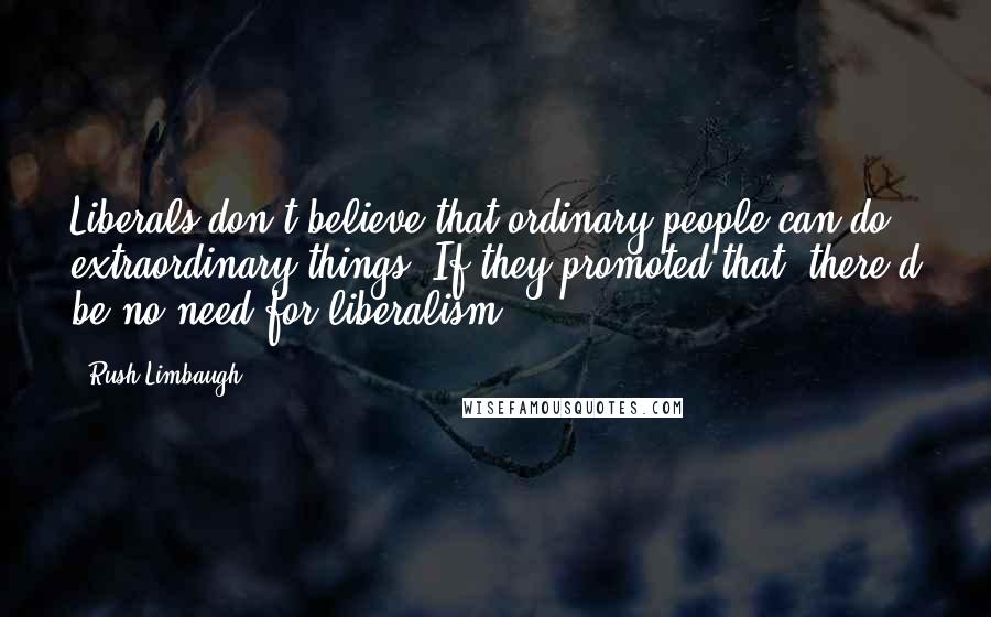 Rush Limbaugh Quotes: Liberals don't believe that ordinary people can do extraordinary things. If they promoted that, there'd be no need for liberalism.