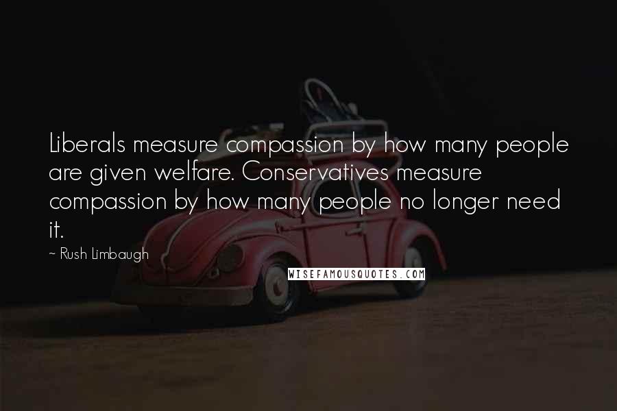 Rush Limbaugh Quotes: Liberals measure compassion by how many people are given welfare. Conservatives measure compassion by how many people no longer need it.