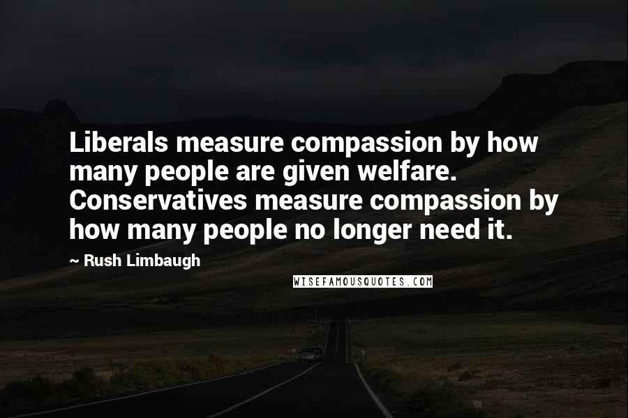 Rush Limbaugh Quotes: Liberals measure compassion by how many people are given welfare. Conservatives measure compassion by how many people no longer need it.