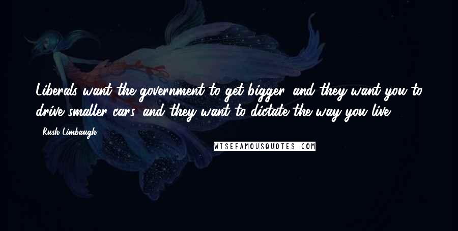 Rush Limbaugh Quotes: Liberals want the government to get bigger, and they want you to drive smaller cars, and they want to dictate the way you live.