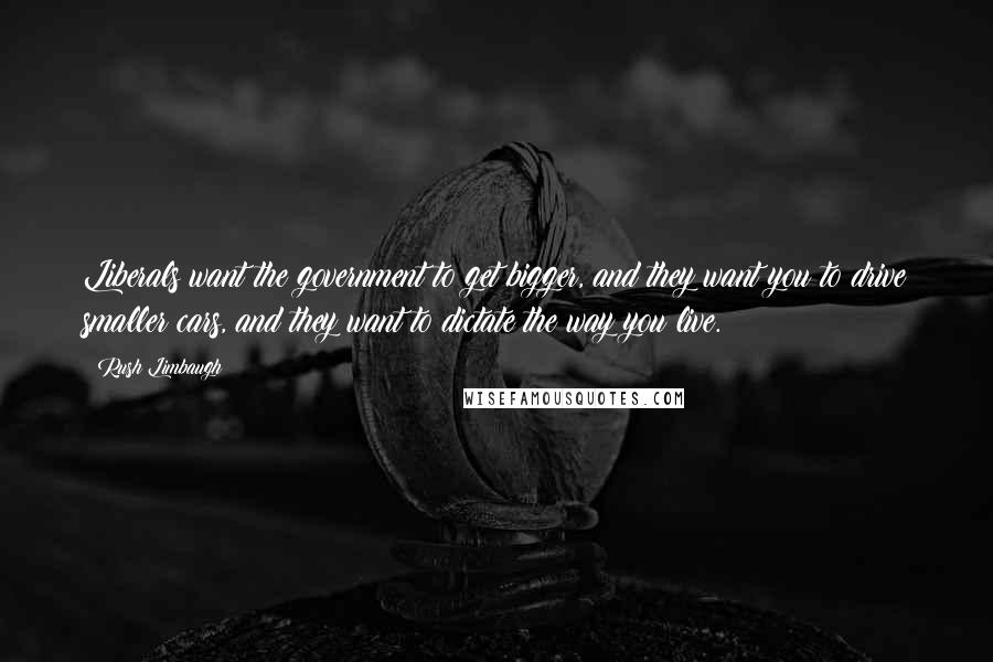 Rush Limbaugh Quotes: Liberals want the government to get bigger, and they want you to drive smaller cars, and they want to dictate the way you live.
