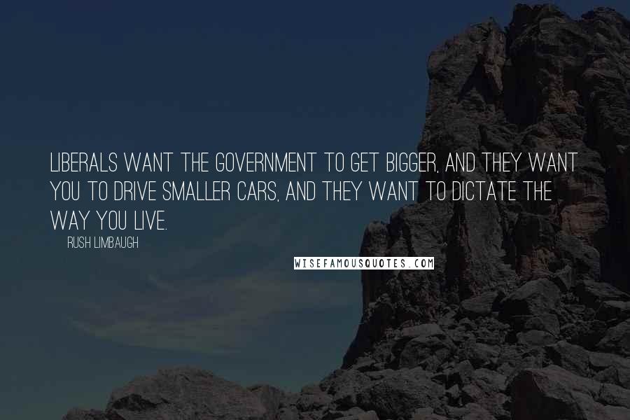 Rush Limbaugh Quotes: Liberals want the government to get bigger, and they want you to drive smaller cars, and they want to dictate the way you live.